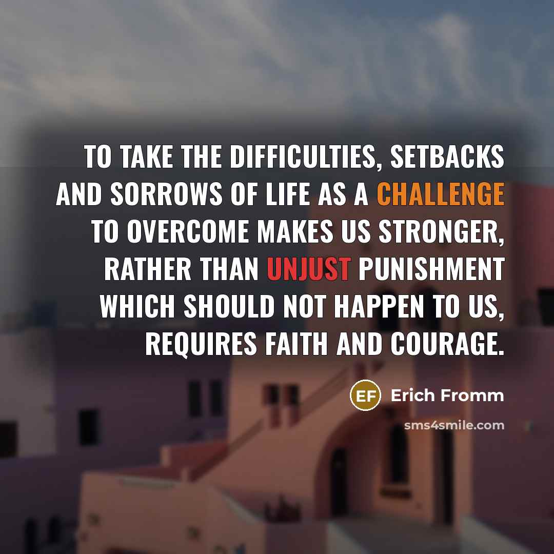 “To take the difficulties, setbacks and sorrows of life as a challenge to overcome makes us stronger, rather than unjust punishment which should not happen to us, requires faith and courage.” quote by Erich Fromm