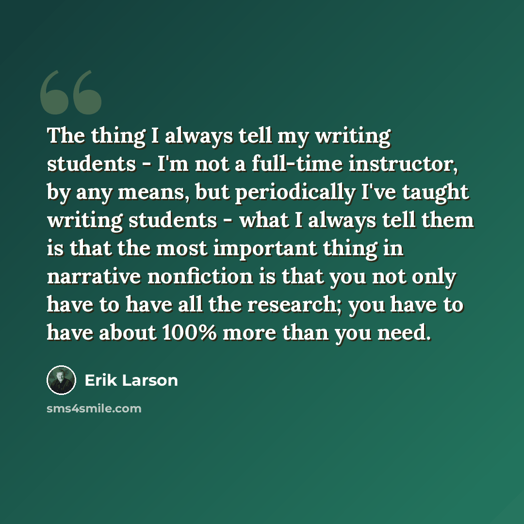 “The thing I always tell my writing students - I'm not a full-time instructor, by any means, but periodically I've taught writing students - what I always tell them is that the most important thing in narrative nonfiction is that you not only have to have all the research; you have to have about…” quote by Erik Larson