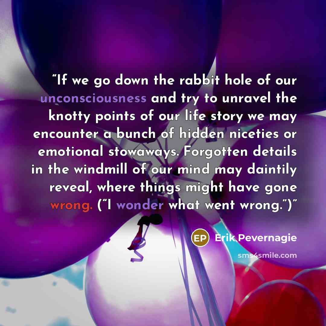 “If we go down the rabbit hole of our unconsciousness and try to unravel the knotty points of our life story we may encounter a bunch of hidden niceties or emotional stowaways. Forgotten details in the windmill of our mind may daintily reveal, where things might have gone wrong. (“I wonder what…” quote by Erik Pevernagie