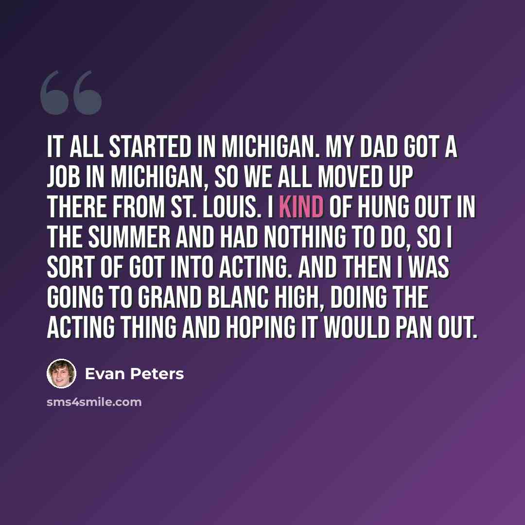“It all started in Michigan. My dad got a job in Michigan, so we all moved up there from St. Louis. I kind of hung out in the summer and had nothing to do, so I sort of got into acting. And then I was going to Grand Blanc High, doing the acting thing and hoping it would pan out.” quote by Evan Peters