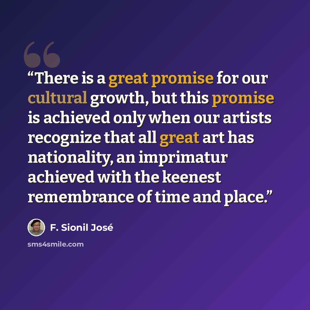 “There is a great promise for our cultural growth, but this promise is achieved only when our artists recognize that all great art has nationality, an imprimatur achieved with the keenest remembrance of time and place.” quote by F. Sionil Jose