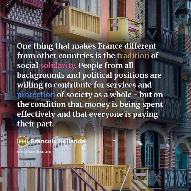 “One thing that makes France different from other countries is the tradition of social solidarity. People from all backgrounds and political positions are willing to contribute for services and protection of society as a whole - but on the condition that money is being spent effectively and that…” quote by Francois Hollande