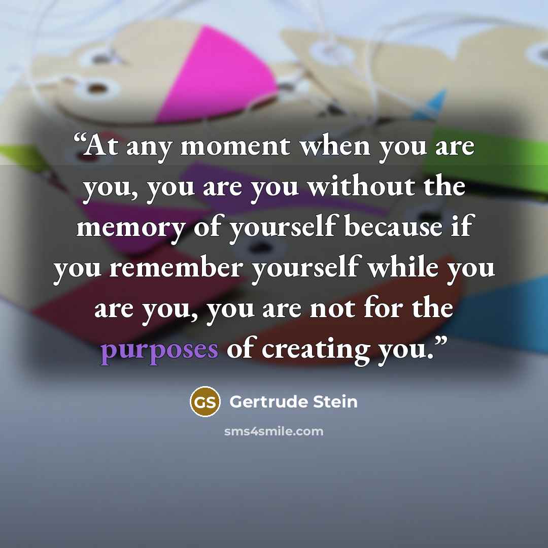 “At any moment when you are you, you are you without the memory of yourself because if you remember yourself while you are you, you are not for the purposes of creating you.” quote by Gertrude Stein