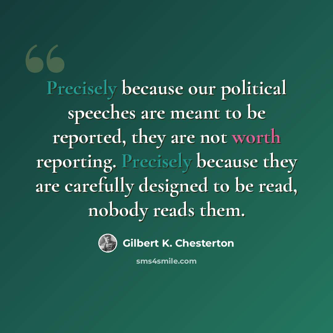 “Precisely because our political speeches are meant to be reported, they are not worth reporting. Precisely because they are carefully designed to be read, nobody reads them.” quote by Gilbert K. Chesterton