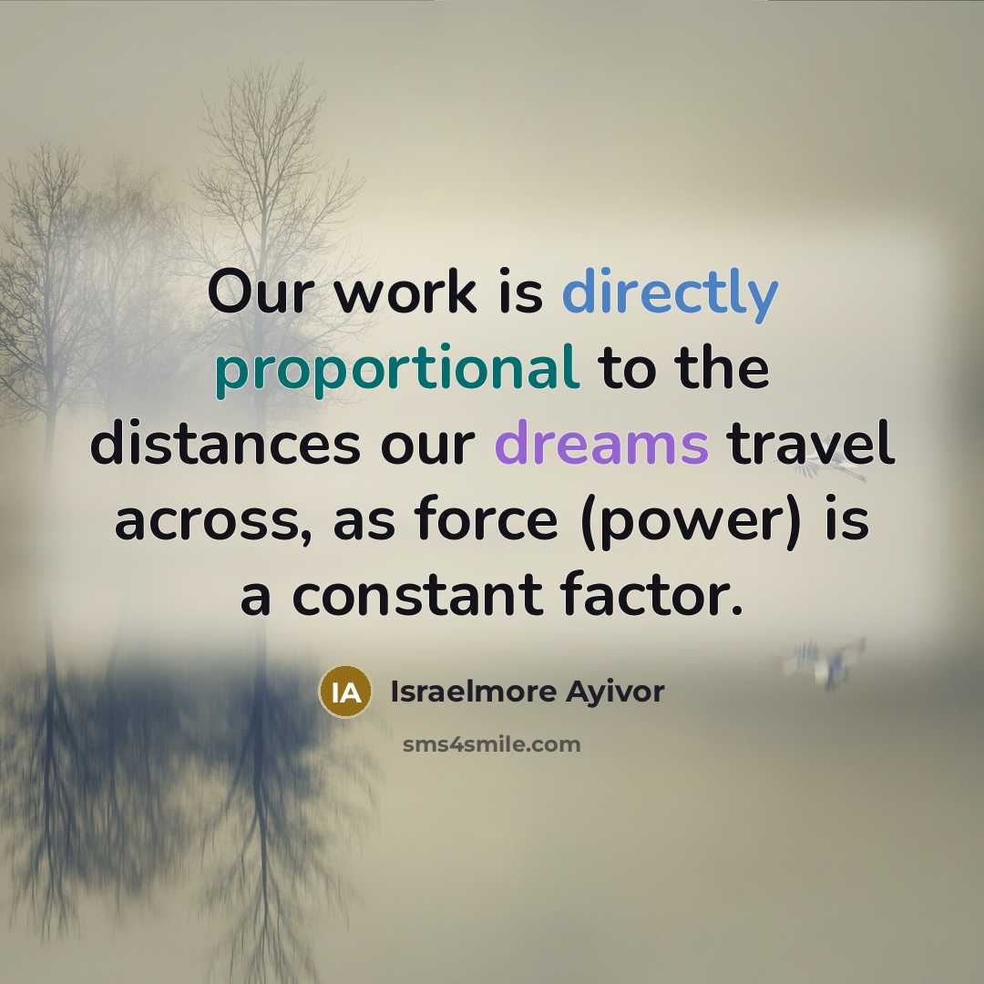 “Our work is directly proportional to the distances our dreams travel across, as force (power) is a constant factor.” quote by Israelmore Ayivor