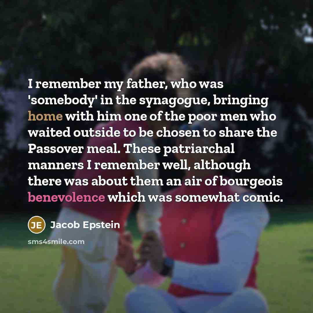 “I remember my father, who was 'somebody' in the synagogue, bringing home with him one of the poor men who waited outside to be chosen to share the Passover meal. These patriarchal manners I remember well, although there was about them an air of bourgeois benevolence which was somewhat comic.” quote by Jacob Epstein