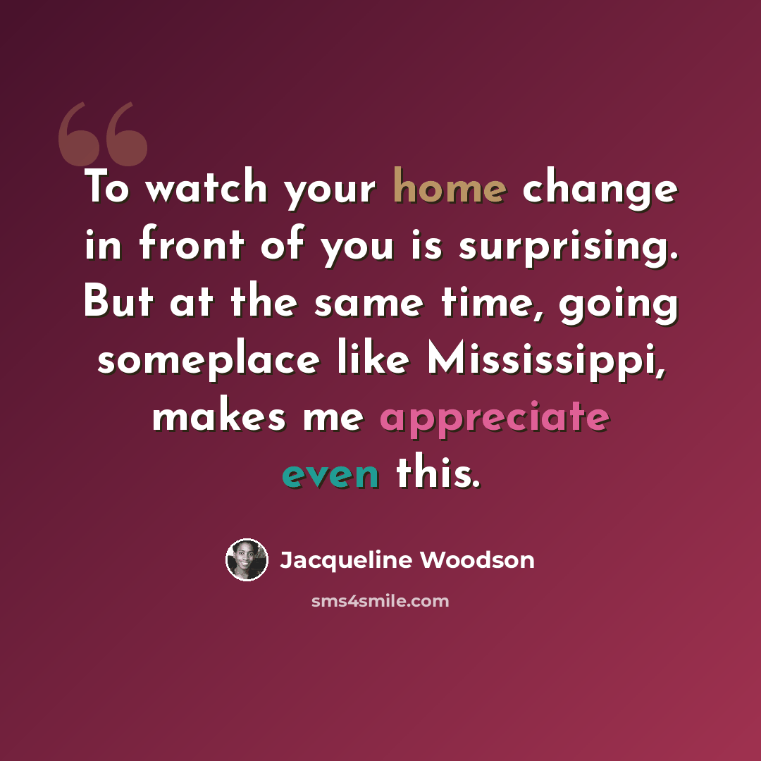 “To watch your home change in front of you is surprising. But at the same time, going someplace like Mississippi, makes me appreciate even this.” quote by Jacqueline Woodson