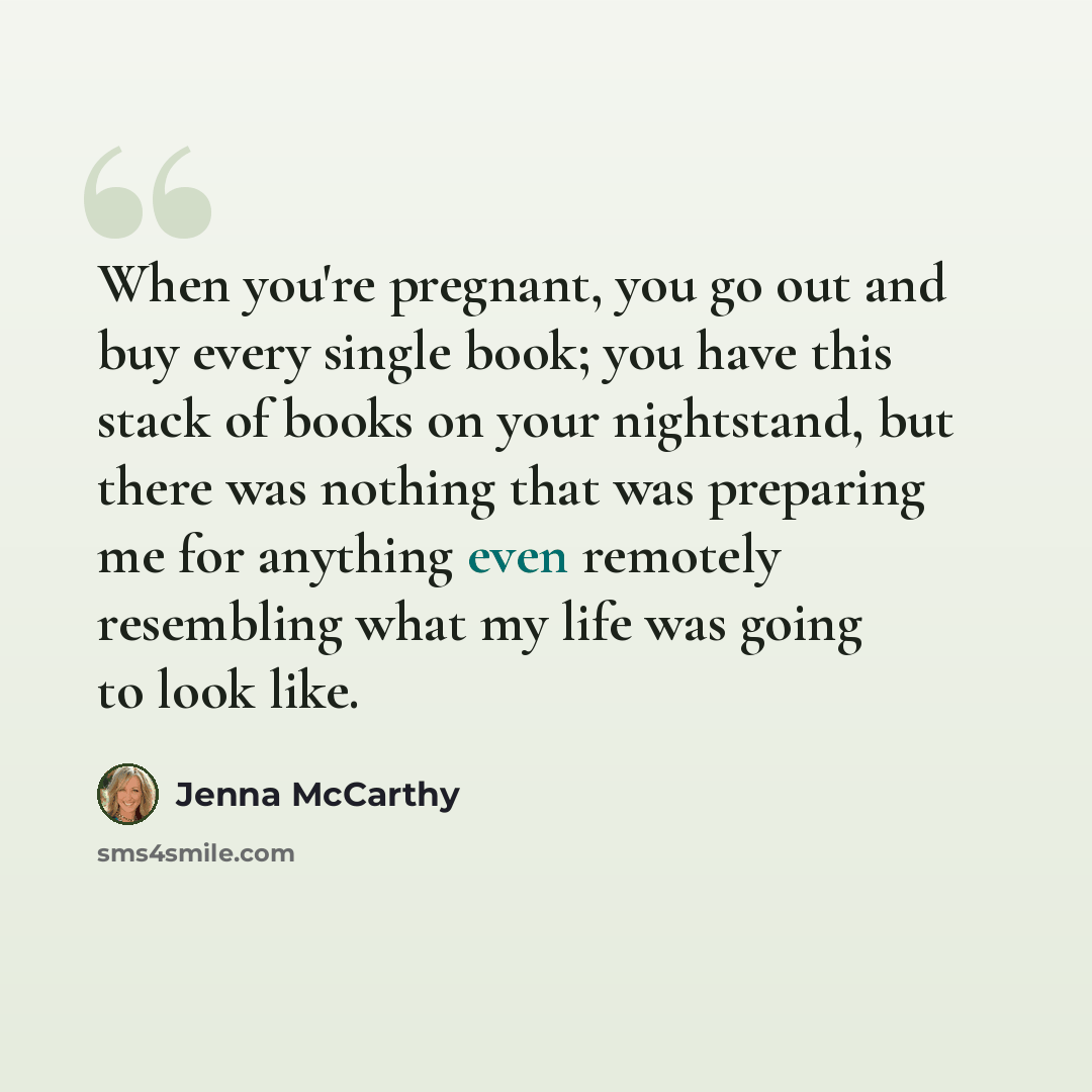 “When you're pregnant, you go out and buy every single book; you have this stack of books on your nightstand, but there was nothing that was preparing me for anything even remotely resembling what my life was going to look like.” quote by Jenna McCarthy