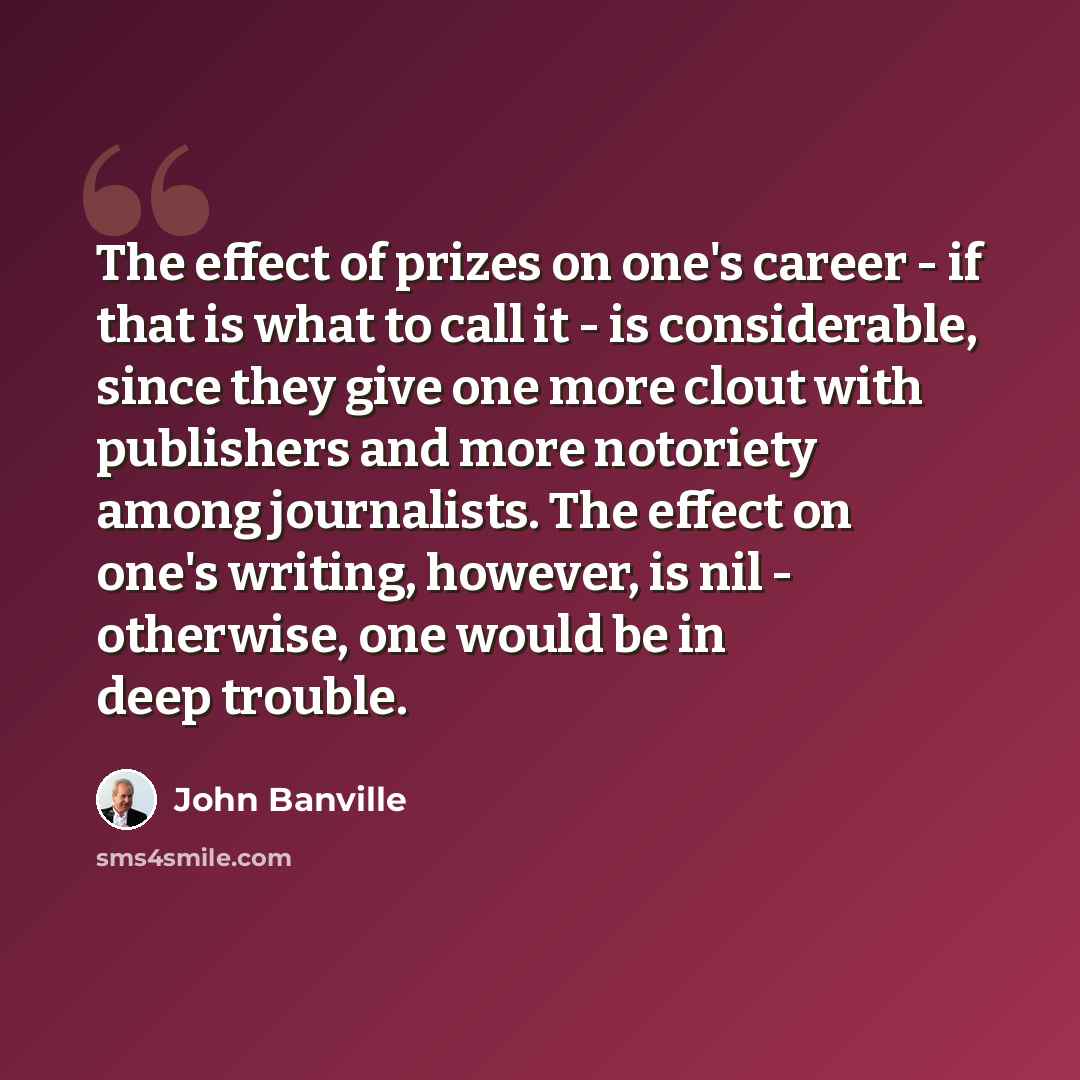 “The effect of prizes on one's career - if that is what to call it - is considerable, since they give one more clout with publishers and more notoriety among journalists. The effect on one's writing, however, is nil - otherwise, one would be in deep trouble.” quote by John Banville