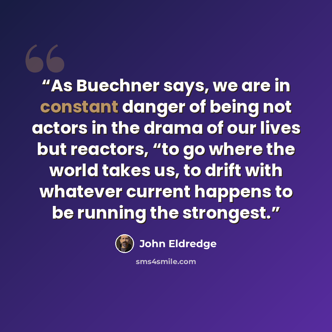 “As Buechner says, we are in constant danger of being not actors in the drama of our lives but reactors, “to go where the world takes us, to drift with whatever current happens to be running the strongest.” quote by John Eldredge