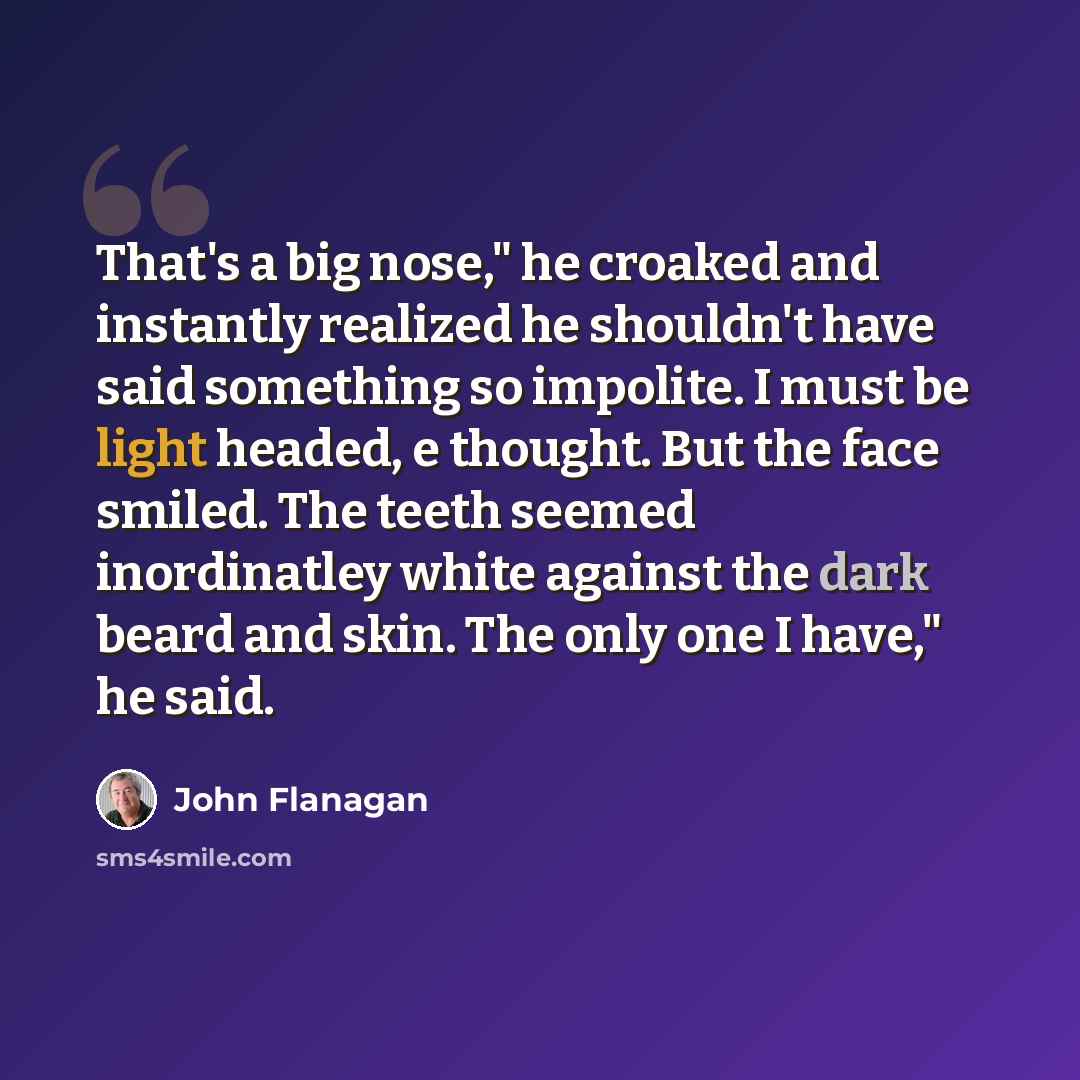 “That's a big nose," he croaked and instantly realized he shouldn't have said something so impolite. I must be light headed, e thought. But the face smiled. The teeth seemed inordinatley white against the dark beard and skin. The only one I have," he said.” quote by John Flanagan