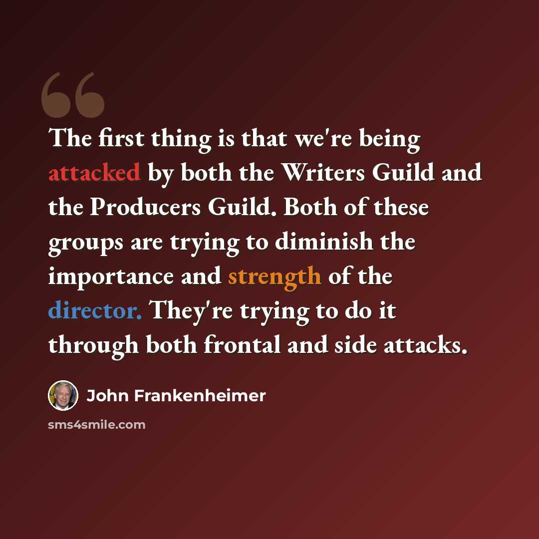 “The first thing is that we're being attacked by both the Writers Guild and the Producers Guild. Both of these groups are trying to diminish the importance and strength of the director. They're trying to do it through both frontal and side attacks.” quote by John Frankenheimer