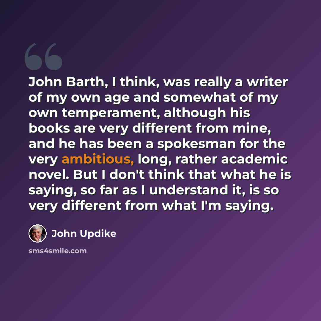 “John Barth, I think, was really a writer of my own age and somewhat of my own temperament, although his books are very different from mine, and he has been a spokesman for the very ambitious, long, rather academic novel. But I don't think that what he is saying, so far as I understand it, is so…” quote by John Updike