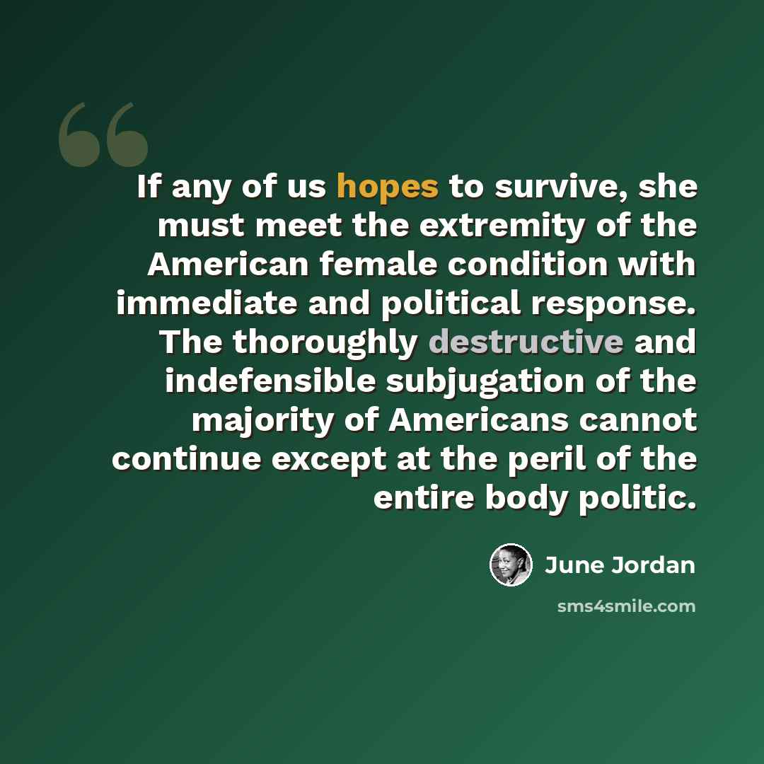 “If any of us hopes to survive, she must meet the extremity of the American female condition with immediate and political response. The thoroughly destructive and indefensible subjugation of the majority of Americans cannot continue except at the peril of the entire body politic.” quote by June Jordan