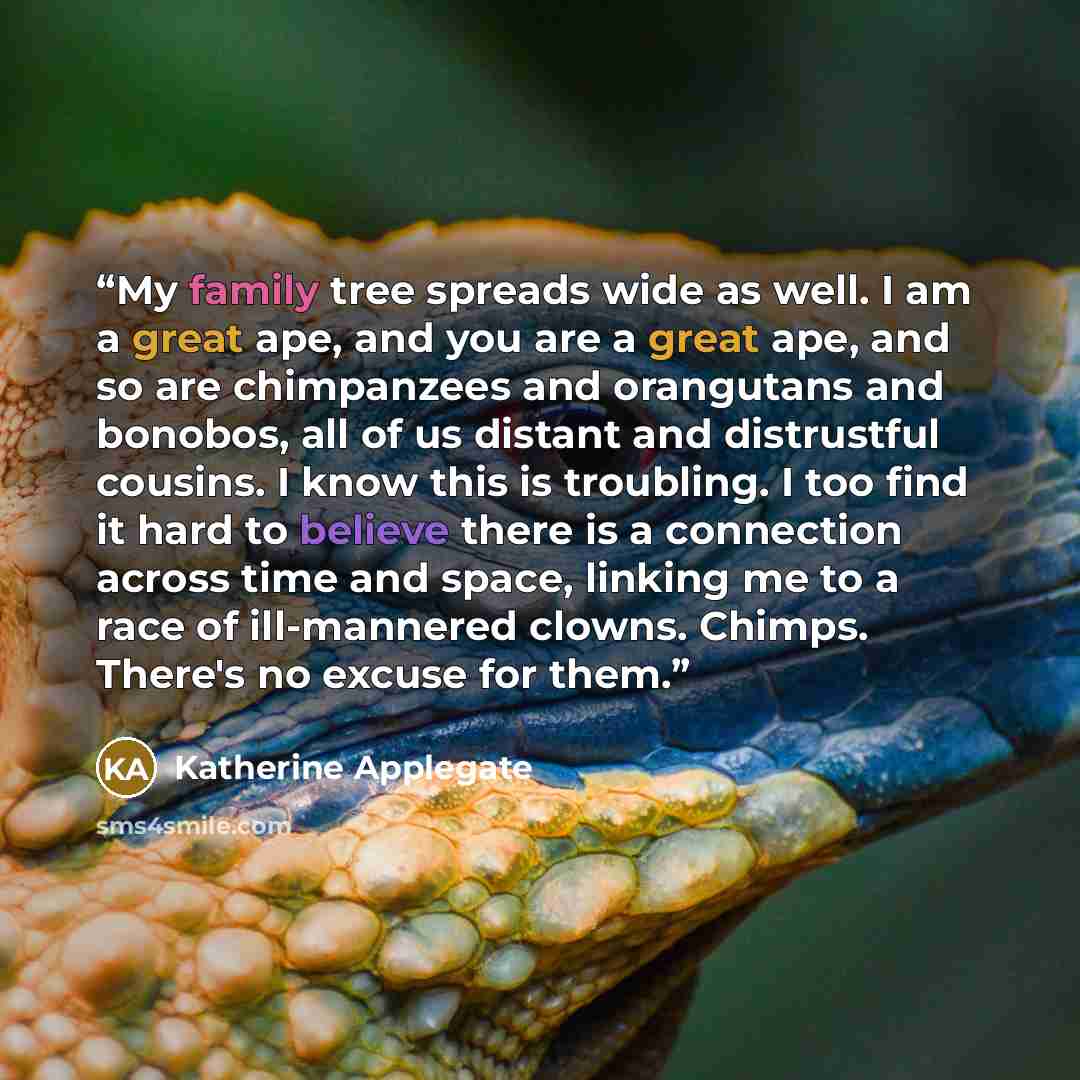 “My family tree spreads wide as well. I am a great ape, and you are a great ape, and so are chimpanzees and orangutans and bonobos, all of us distant and distrustful cousins. I know this is troubling. I too find it hard to believe there is a connection across time and space, linking me to a race of…” quote by Katherine Applegate