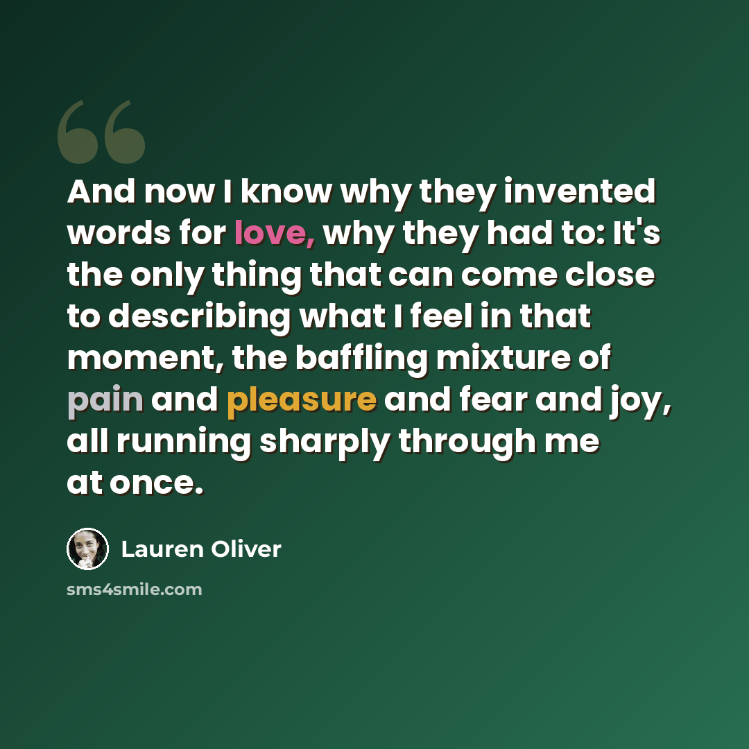 “And now I know why they invented words for love, why they had to: It's the only thing that can come close to describing what I feel in that moment, the baffling mixture of pain and pleasure and fear and joy, all running sharply through me at once.” quote by Lauren Oliver