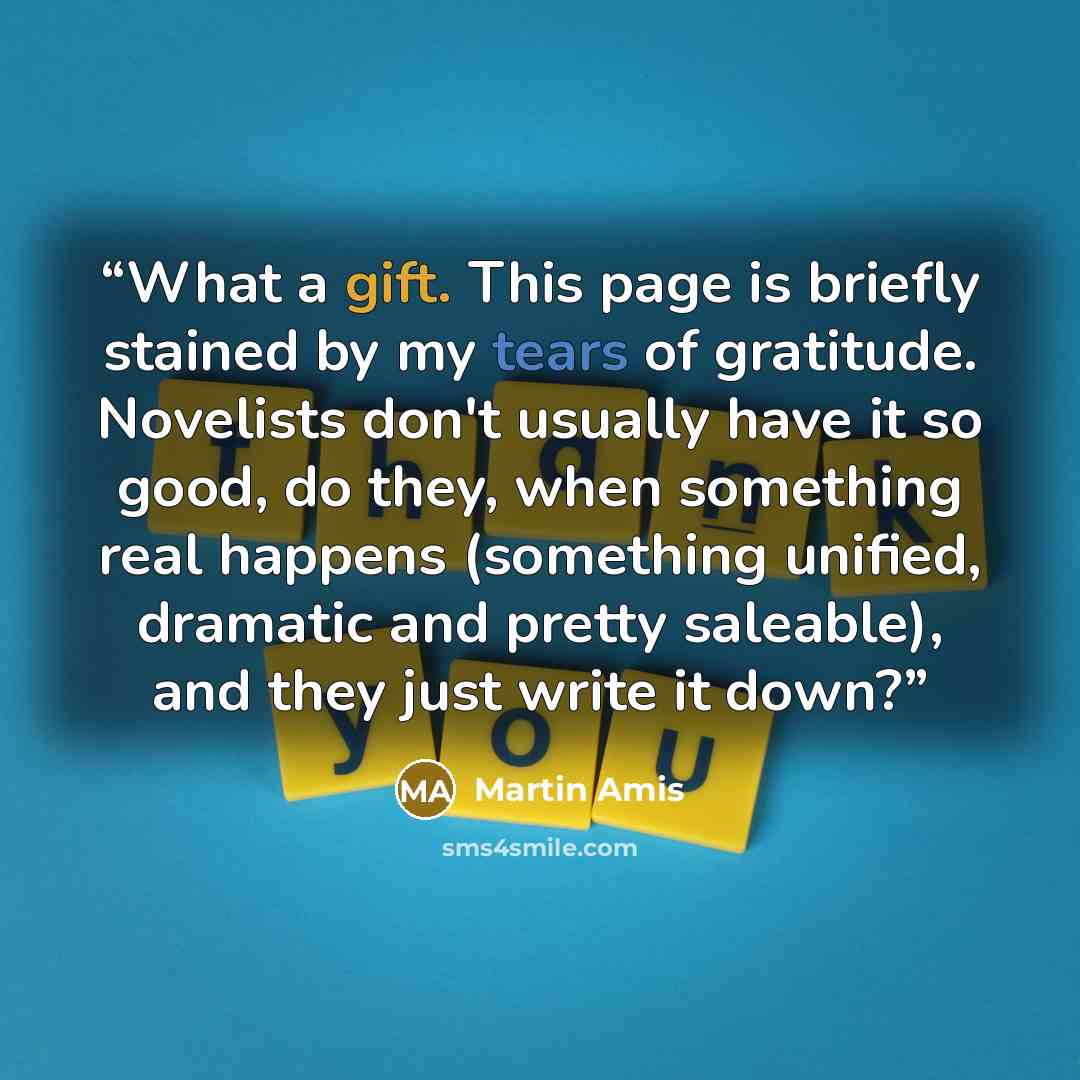 “What a gift. This page is briefly stained by my tears of gratitude. Novelists don't usually have it so good, do they, when something real happens (something unified, dramatic and pretty saleable), and they just write it down?” quote by Martin Amis