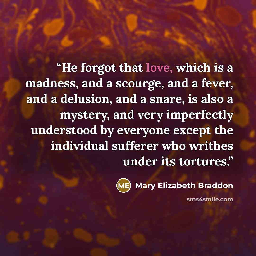 “He forgot that love, which is a madness, and a scourge, and a fever, and a delusion, and a snare, is also a mystery, and very imperfectly understood by everyone except the individual sufferer who writhes under its tortures.” quote by Mary Elizabeth Braddon