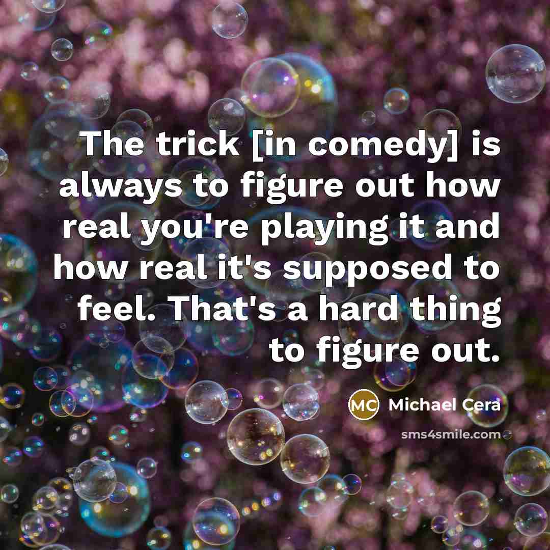 “The trick [in comedy] is always to figure out how real you're playing it and how real it's supposed to feel. That's a hard thing to figure out.” quote by Michael Cera