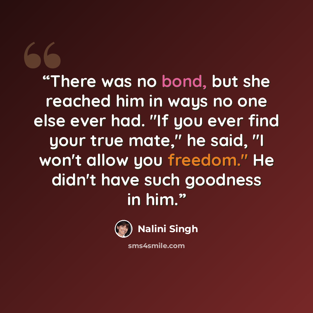 “There was no bond, but she reached him in ways no one else ever had. "If you ever find your true mate," he said, "I won't allow you freedom." He didn't have such goodness in him.” quote by Nalini Singh