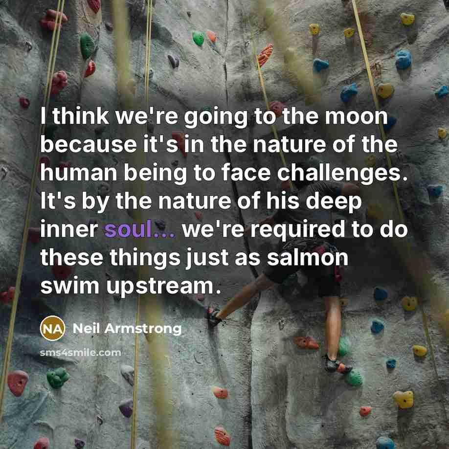 “I think we're going to the moon because it's in the nature of the human being to face challenges. It's by the nature of his deep inner soul... we're required to do these things just as salmon swim upstream.” quote by Neil Armstrong