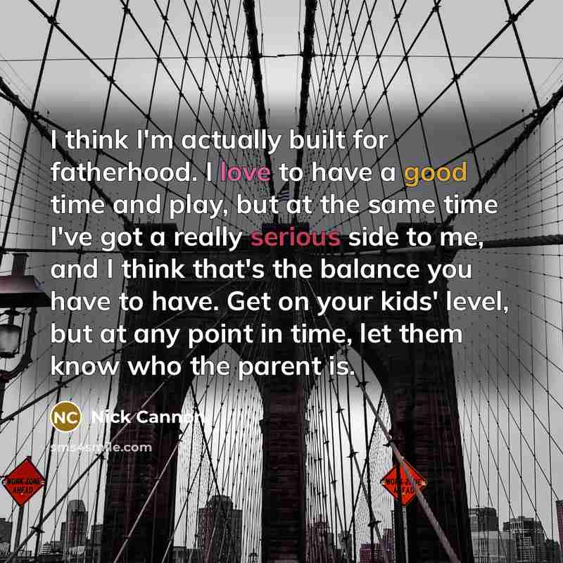 “I think I'm actually built for fatherhood. I love to have a good time and play, but at the same time I've got a really serious side to me, and I think that's the balance you have to have. Get on your kids' level, but at any point in time, let them know who the parent is.” quote by Nick Cannon