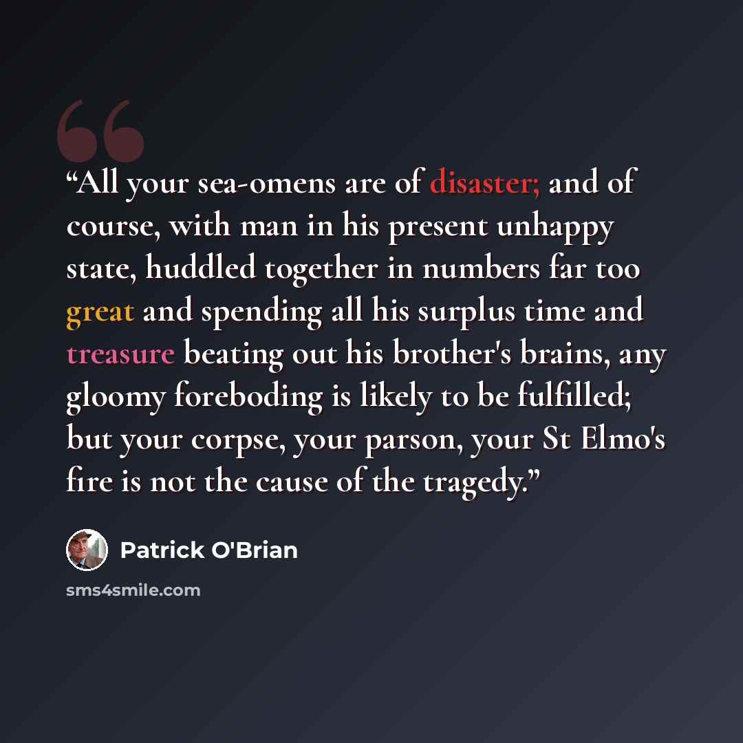 “All your sea-omens are of disaster; and of course, with man in his present unhappy state, huddled together in numbers far too great and spending all his surplus time and treasure beating out his brother's brains, any gloomy foreboding is likely to be fulfilled; but your corpse, your parson, your…” quote by Patrick O'Brian