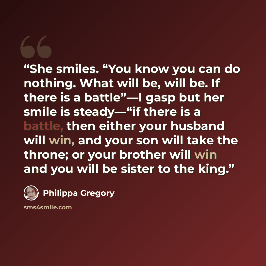 “She smiles. “You know you can do nothing. What will be, will be. If there is a battle”—I gasp but her smile is steady—“if there is a battle, then either your husband will win, and your son will take the throne; or your brother will win and you will be sister to the king.” quote by Philippa Gregory