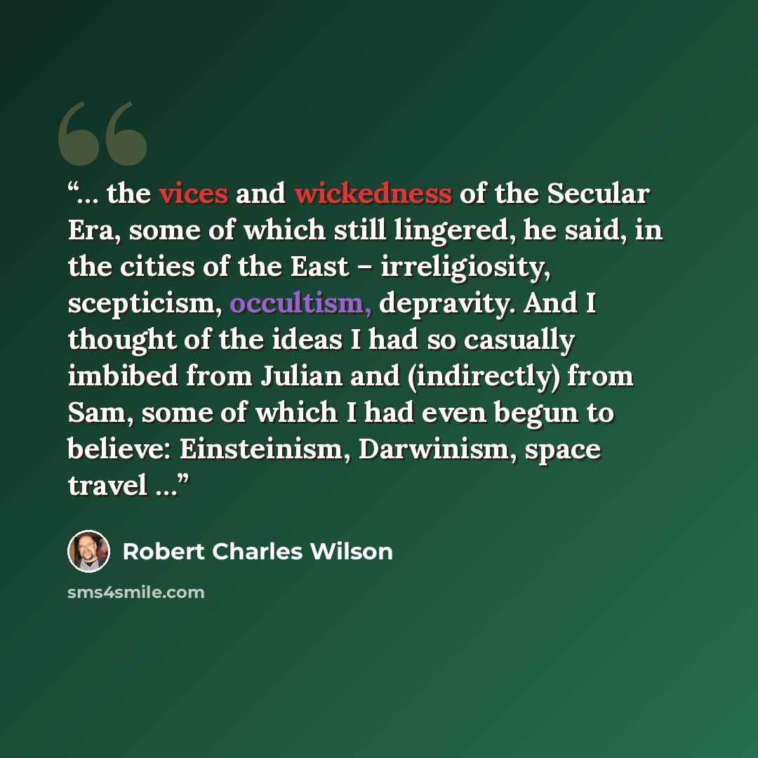 “… the vices and wickedness of the Secular Era, some of which still lingered, he said, in the cities of the East – irreligiosity, scepticism, occultism, depravity. And I thought of the ideas I had so casually imbibed from Julian and (indirectly) from Sam, some of which I had even begun to believe…” quote by Robert Charles Wilson