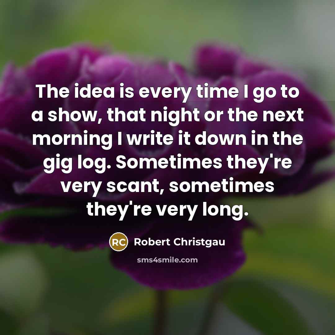 “The idea is every time I go to a show, that night or the next morning I write it down in the gig log. Sometimes they're very scant, sometimes they're very long.” quote by Robert Christgau