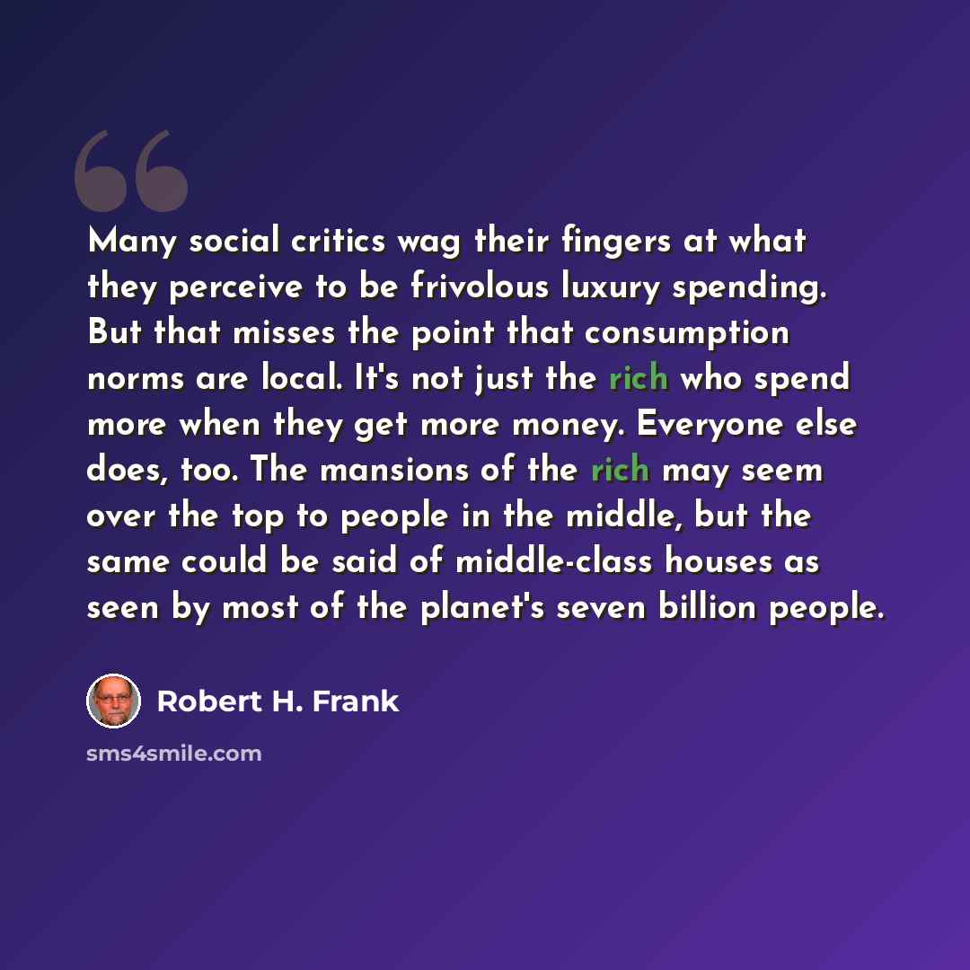 “Many social critics wag their fingers at what they perceive to be frivolous luxury spending. But that misses the point that consumption norms are local. It's not just the rich who spend more when they get more money. Everyone else does, too. The mansions of the rich may seem over the top to people…” quote by Robert H. Frank