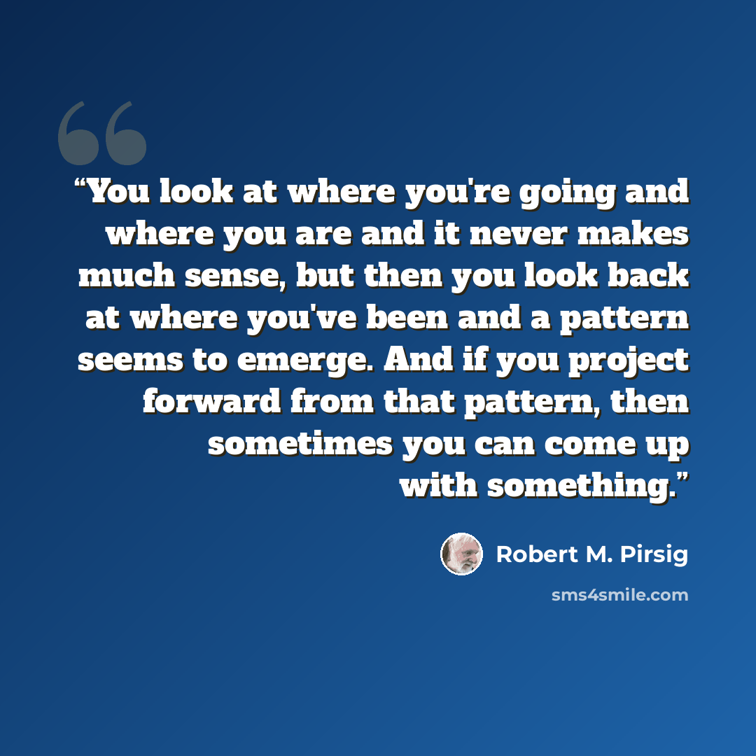 “You look at where you're going and where you are and it never makes much sense, but then you look back at where you've been and a pattern seems to emerge. And if you project forward from that pattern, then sometimes you can come up with something.” quote by Robert M. Pirsig