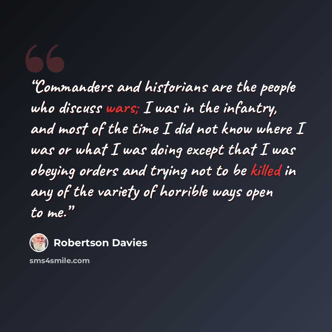“Commanders and historians are the people who discuss wars; I was in the infantry, and most of the time I did not know where I was or what I was doing except that I was obeying orders and trying not to be killed in any of the variety of horrible ways open to me.” quote by Robertson Davies