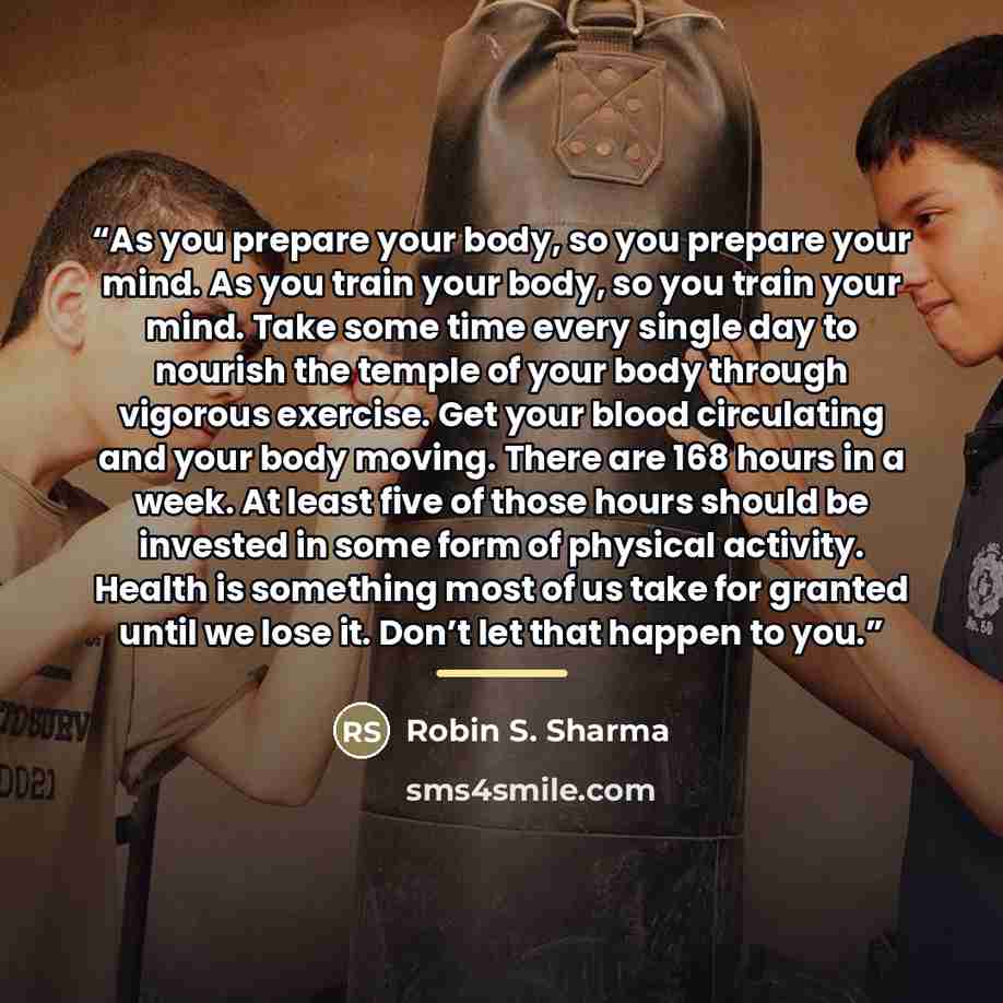 “As you prepare your body, so you prepare your mind. As you train your body, so you train your mind. Take some time every single day to nourish the temple of your body through vigorous exercise. Get your blood circulating and your body moving. There are 168 hours in a week. At least five of those…” quote by Robin S. Sharma