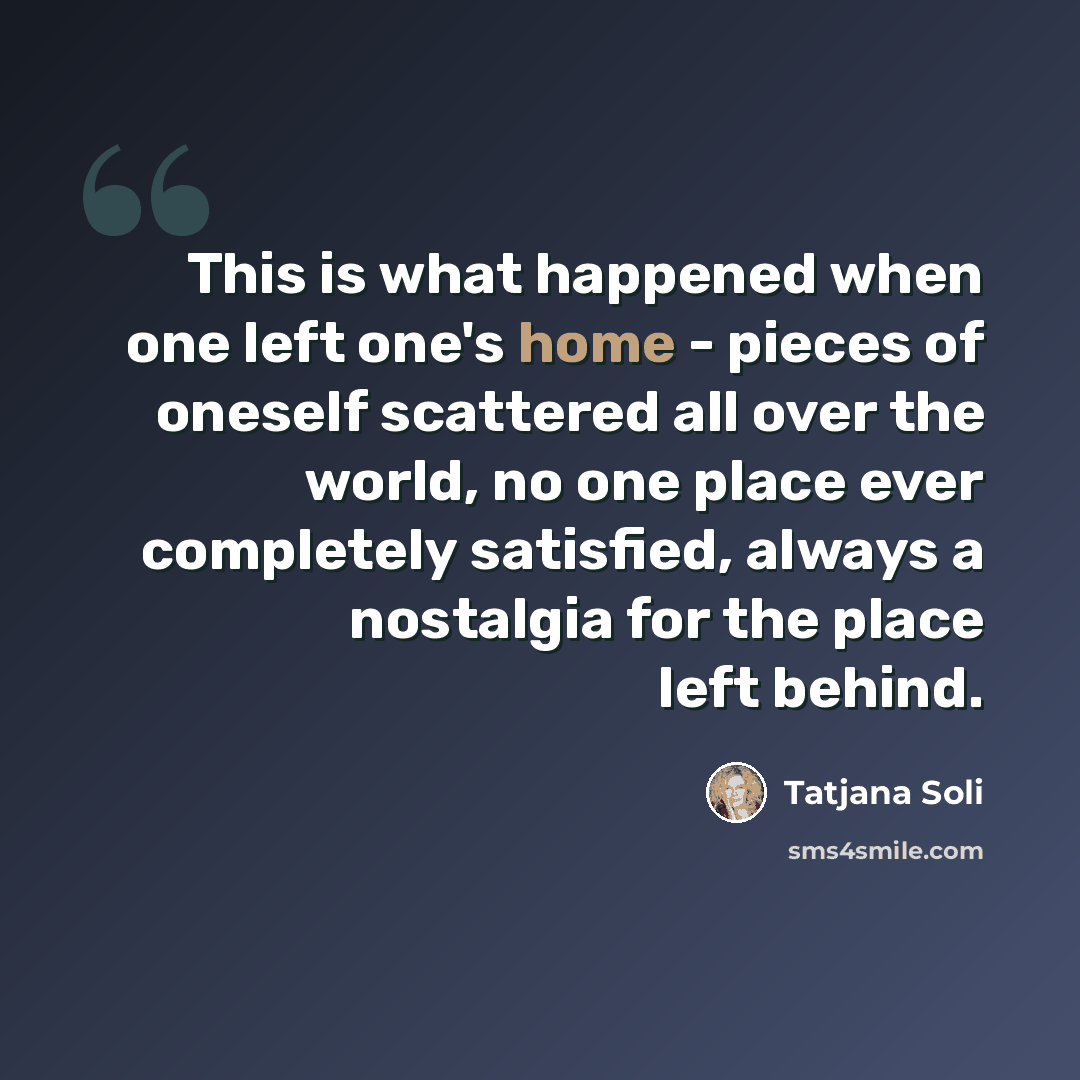 “This is what happened when one left one's home - pieces of oneself scattered all over the world, no one place ever completely satisfied, always a nostalgia for the place left behind.” quote by Tatjana Soli