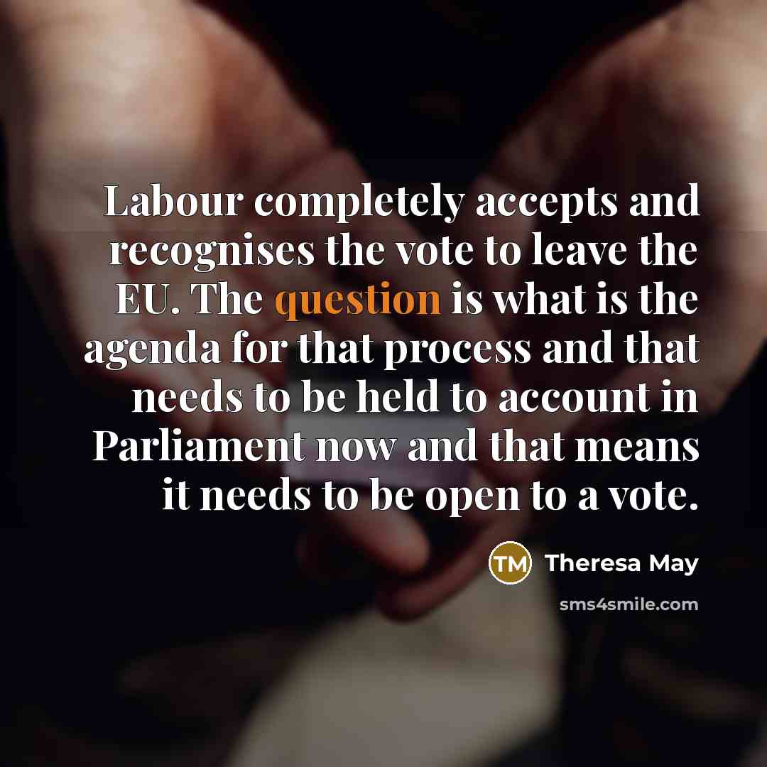 “Labour completely accepts and recognises the vote to leave the EU. The question is what is the agenda for that process and that needs to be held to account in Parliament now and that means it needs to be open to a vote.” quote by Theresa May