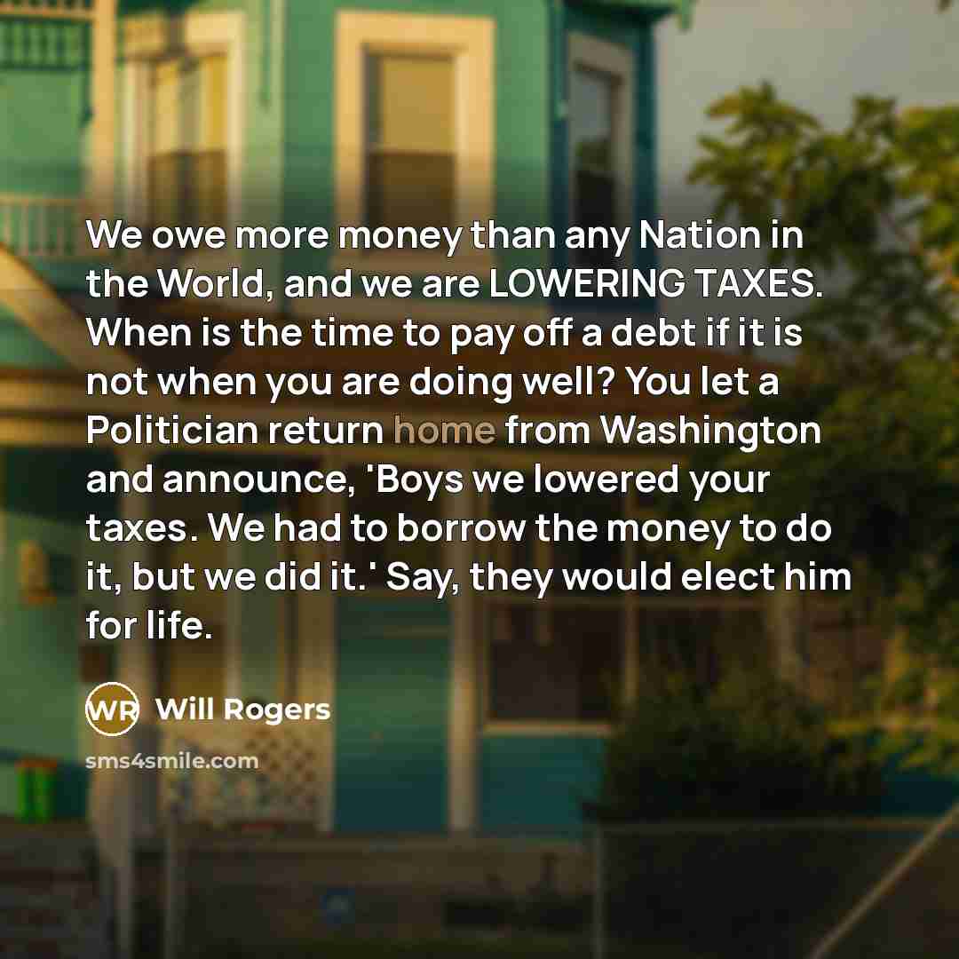 “We owe more money than any Nation in the World, and we are LOWERING TAXES. When is the time to pay off a debt if it is not when you are doing well? You let a Politician return home from Washington and announce, 'Boys we lowered your taxes. We had to borrow the money to do it, but we did it.' Say…” quote by Will Rogers