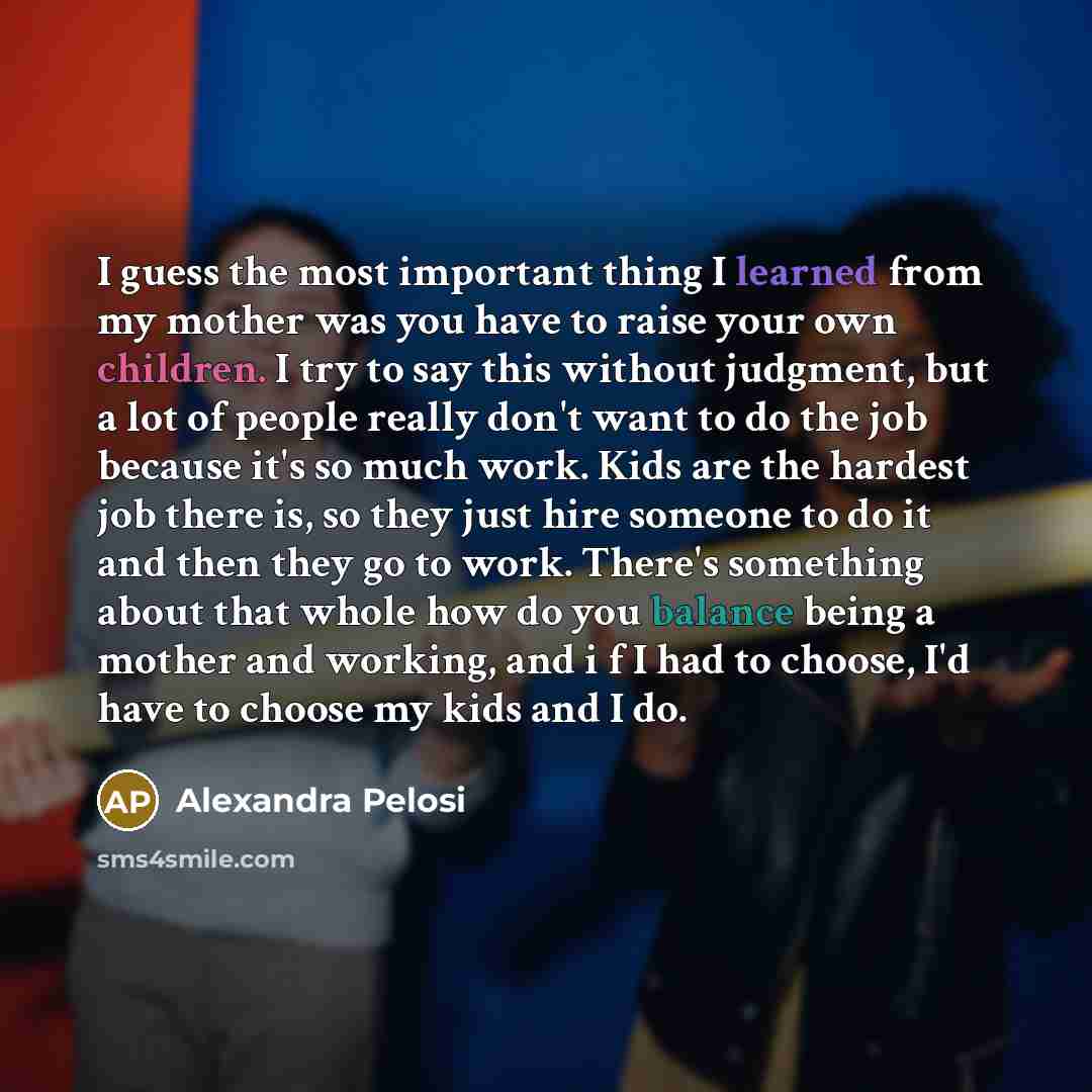 “I guess the most important thing I learned from my mother was you have to raise your own children. I try to say this without judgment, but a lot of people really don't want to do the job because it's so much work. Kids are the hardest job there is, so they just hire someone to do it and then they…” quote by Alexandra Pelosi