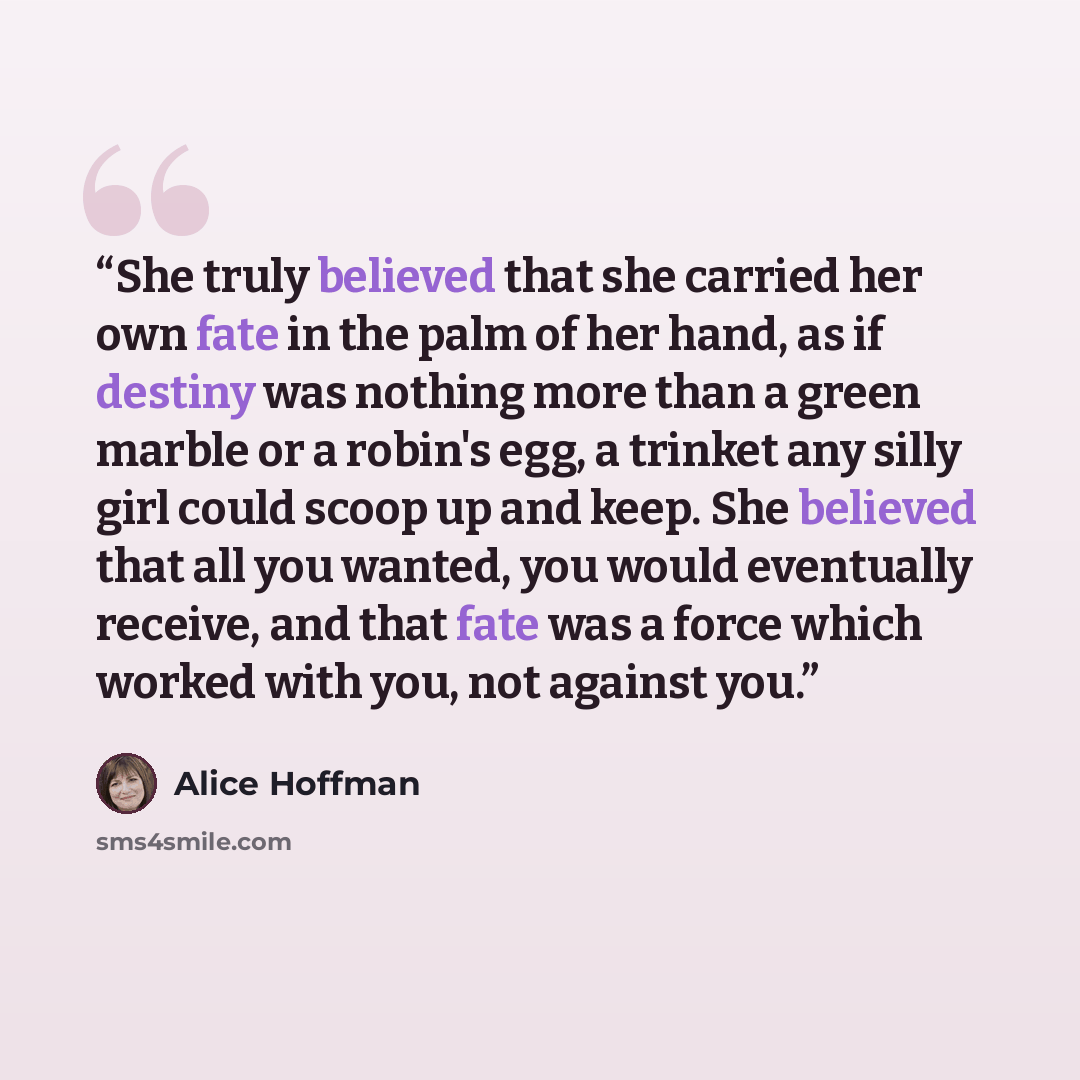 “She truly believed that she carried her own fate in the palm of her hand, as if destiny was nothing more than a green marble or a robin's egg, a trinket any silly girl could scoop up and keep. She believed that all you wanted, you would eventually receive, and that fate was a force which worked…” quote by Alice Hoffman