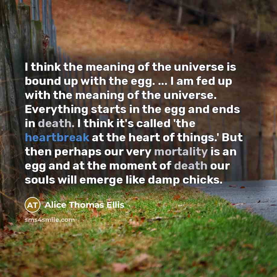 “I think the meaning of the universe is bound up with the egg. ... I am fed up with the meaning of the universe. Everything starts in the egg and ends in death. I think it's called 'the heartbreak at the heart of things.' But then perhaps our very mortality is an egg and at the moment of death our…” quote by Alice Thomas Ellis