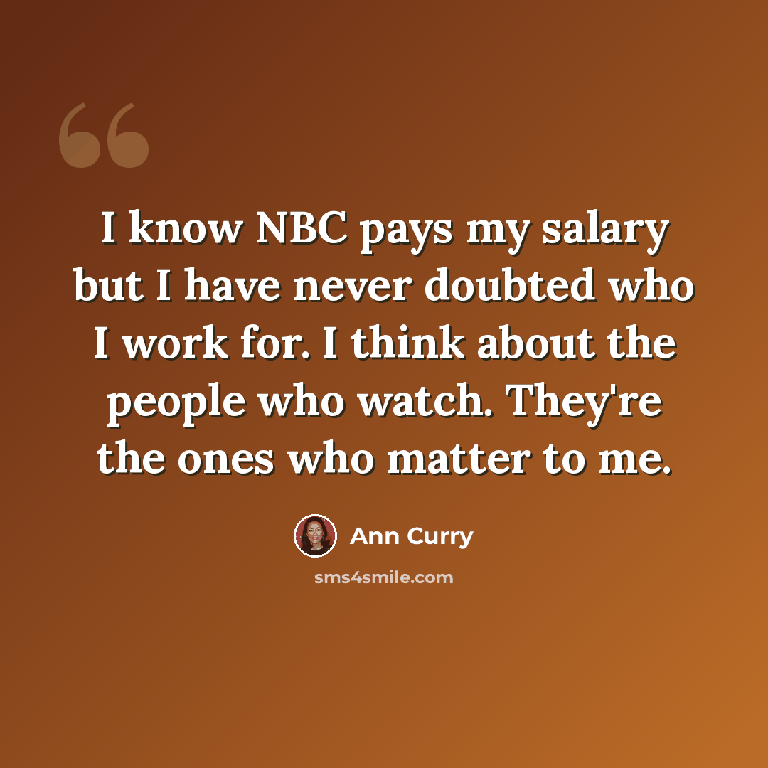 “I know NBC pays my salary but I have never doubted who I work for. I think about the people who watch. They're the ones who matter to me.” quote by Ann Curry