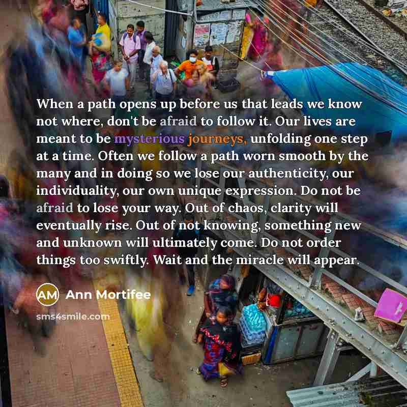 “When a path opens up before us that leads we know not where, don't be afraid to follow it. Our lives are meant to be mysterious journeys, unfolding one step at a time. Often we follow a path worn smooth by the many and in doing so we lose our authenticity, our individuality, our own unique…” quote by Ann Mortifee