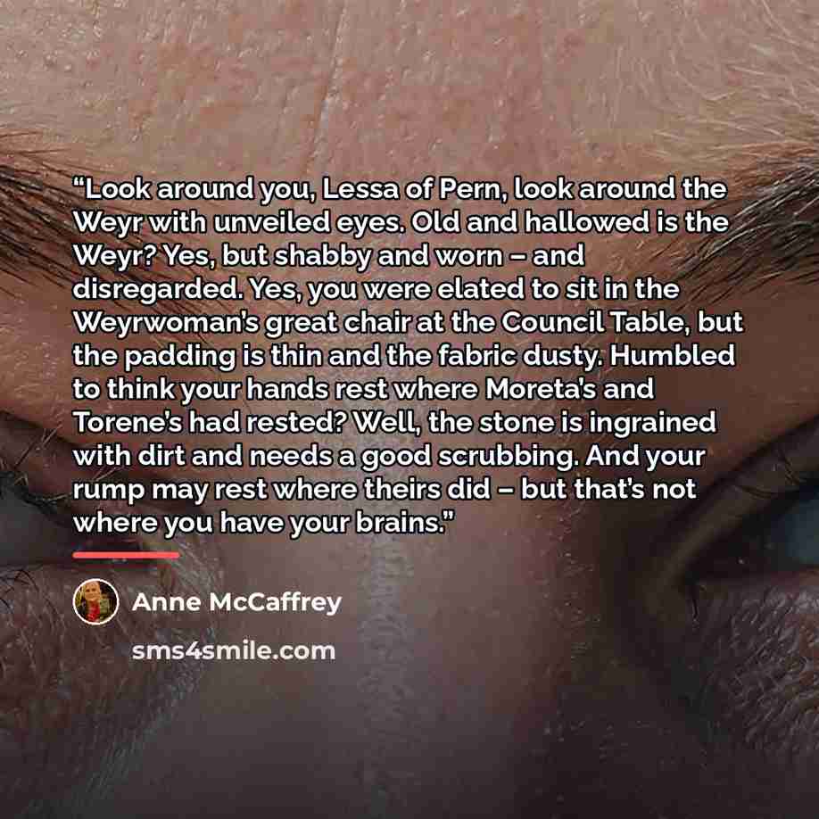 “Look around you, Lessa of Pern, look around the Weyr with unveiled eyes. Old and hallowed is the Weyr? Yes, but shabby and worn – and disregarded. Yes, you were elated to sit in the Weyrwoman’s great chair at the Council Table, but the padding is thin and the fabric dusty. Humbled to think your…” quote by Anne McCaffrey
