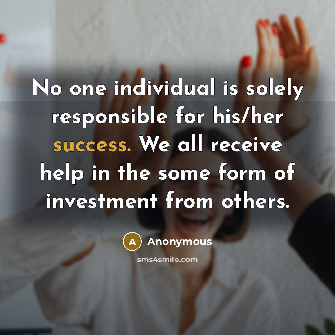 “No one individual is solely responsible for his/her success. We all receive help in the some form of investment from others.” quote by Anonymous