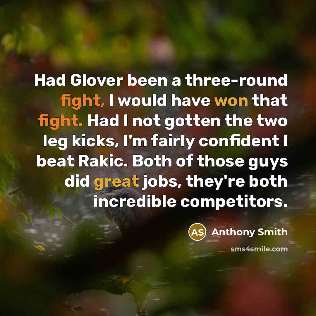“Had Glover been a three-round fight, I would have won that fight. Had I not gotten the two leg kicks, I'm fairly confident I beat Rakic. Both of those guys did great jobs, they're both incredible competitors.” quote by Anthony Smith