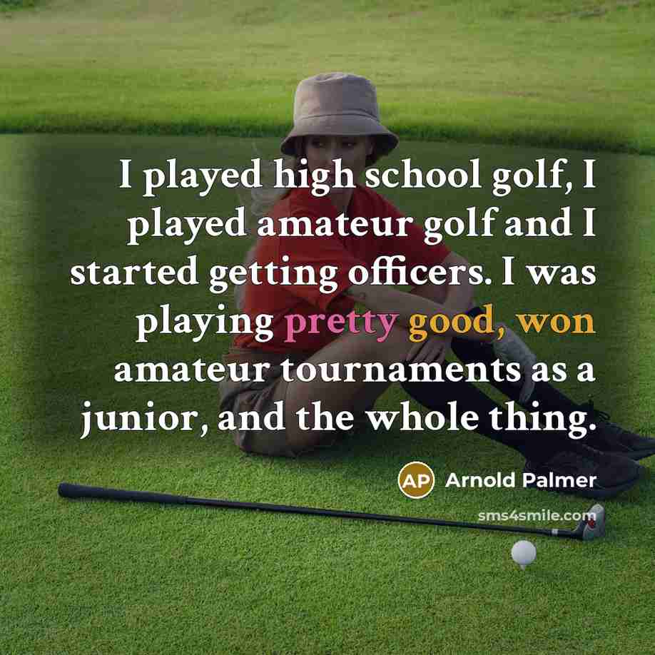“I played high school golf, I played amateur golf and I started getting officers. I was playing pretty good, won amateur tournaments as a junior, and the whole thing.” quote by Arnold Palmer