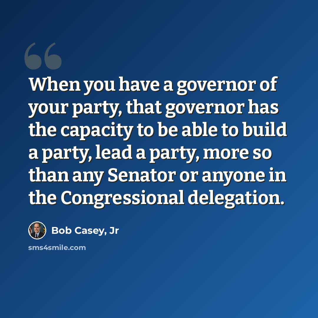 “When you have a governor of your party, that governor has the capacity to be able to build a party, lead a party, more so than any Senator or anyone in the Congressional delegation.” quote by Bob Casey, Jr