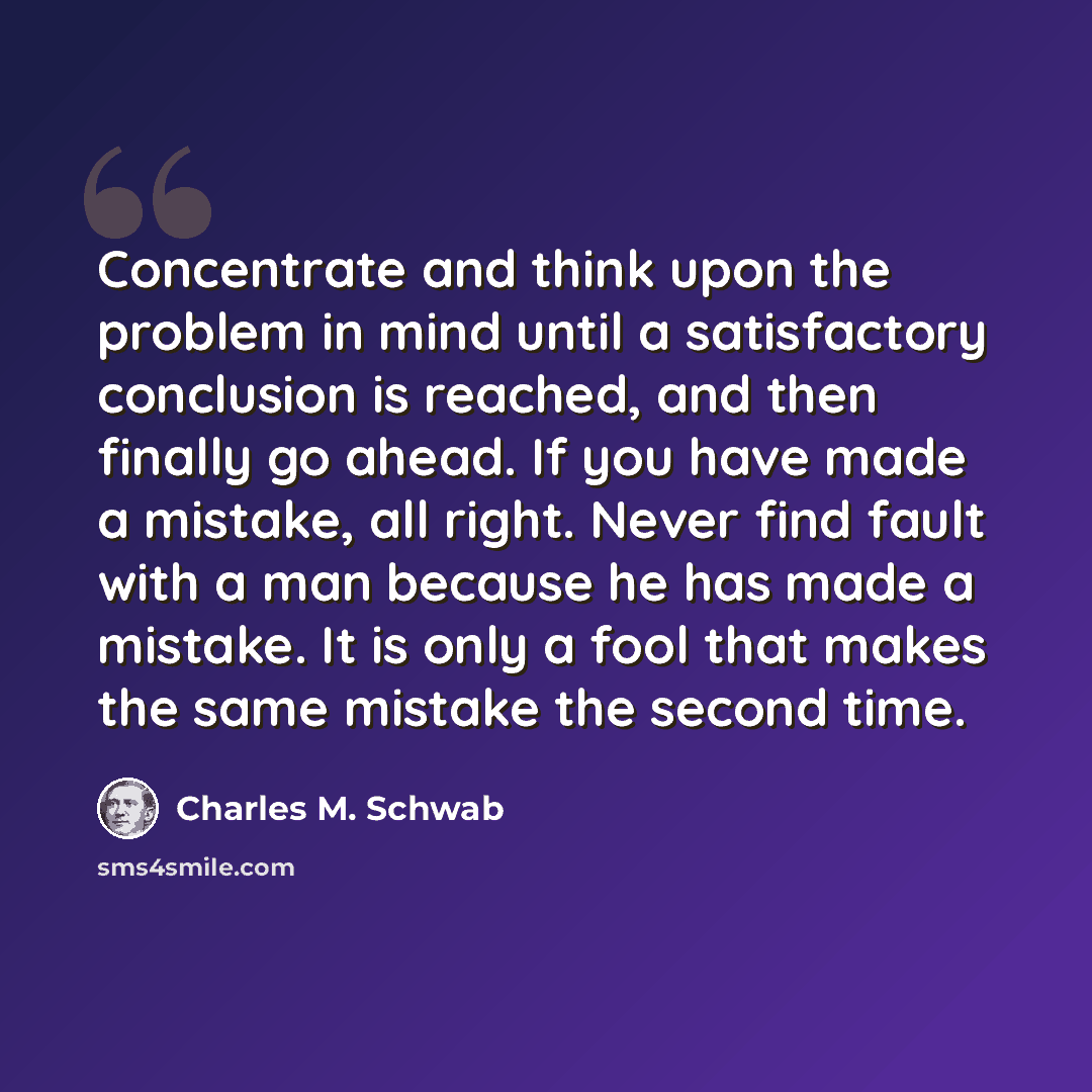 “Concentrate and think upon the problem in mind until a satisfactory conclusion is reached, and then finally go ahead. If you have made a mistake, all right. Never find fault with a man because he has made a mistake. It is only a fool that makes the same mistake the second time.” quote by Charles M. Schwab