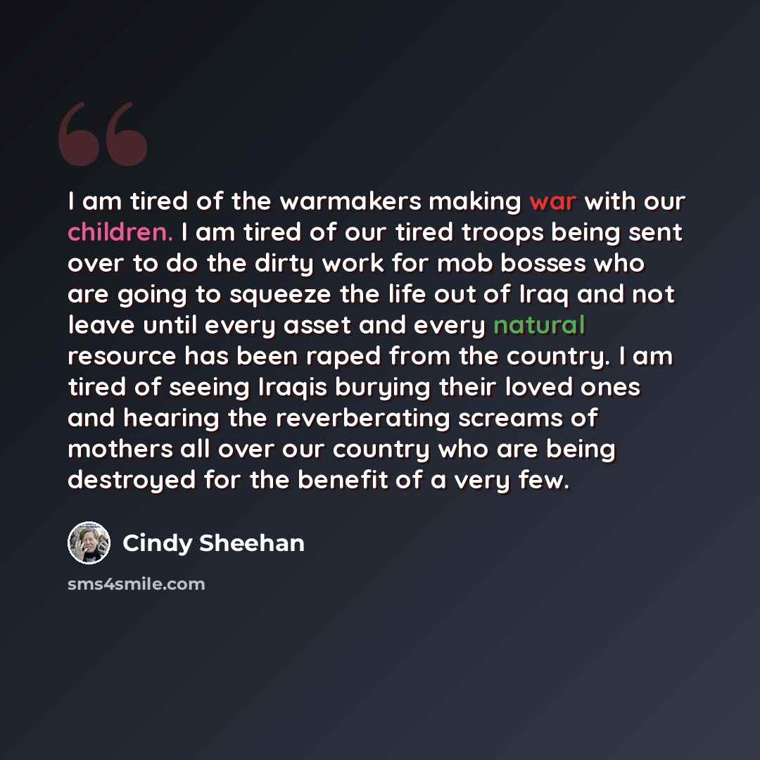“I am tired of the warmakers making war with our children. I am tired of our tired troops being sent over to do the dirty work for mob bosses who are going to squeeze the life out of Iraq and not leave until every asset and every natural resource has been raped from the country. I am tired of…” quote by Cindy Sheehan