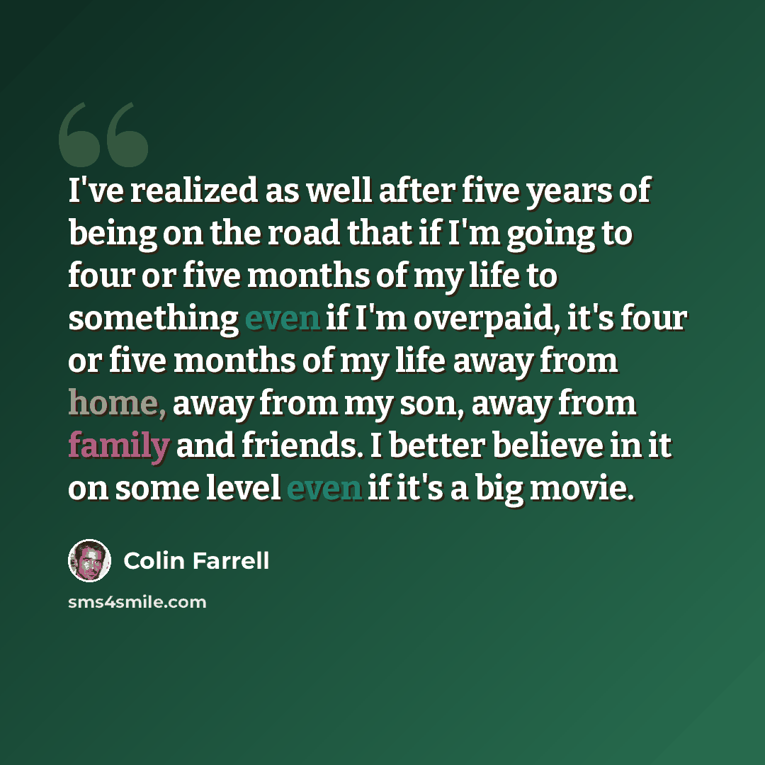 “I've realized as well after five years of being on the road that if I'm going to four or five months of my life to something even if I'm overpaid, it's four or five months of my life away from home, away from my son, away from family and friends. I better believe in it on some level even if it's a…” quote by Colin Farrell